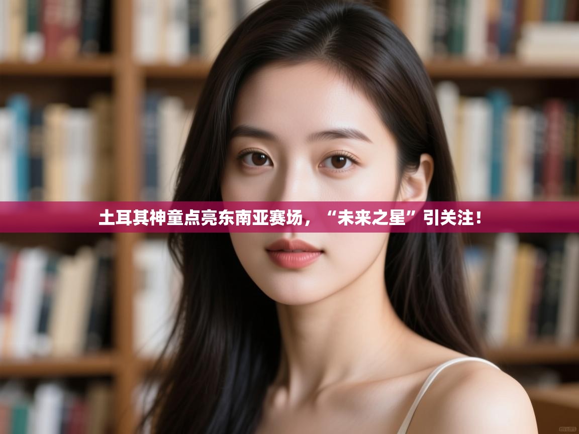 开云体育入口邀请码-土耳其神童点亮东南亚赛场,“未来之星”引关注! 第3张